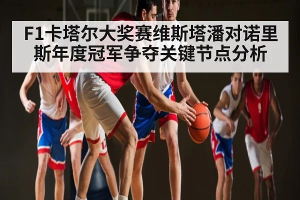 F1卡塔尔大奖赛维斯塔潘对诺里斯年度冠军争夺关键节点分析